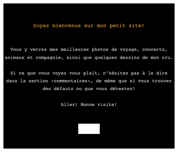 

Soyez bienvenus sur mon petit site!


Vous y verrez mes meilleures photos de voyage, concerts, animaux et compagnie, ainsi que quelques dessins de mon cru.

Si ce que vous voyez vous plaît, n’hésitez pas à le dire dans la section «commentaires», de même que si vous trouvez des défauts ou que vous détestez!

Allez! Bonne visite!


Entrer

